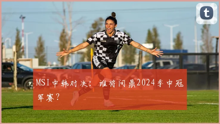 MSI中韩对决:谁将问鼎2024季中冠军赛?