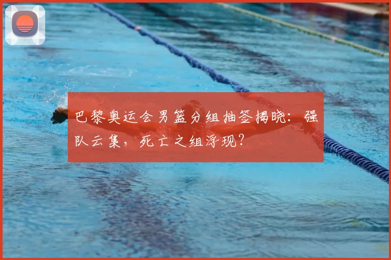 巴黎奥运会男篮分组抽签揭晓：强队云集，死亡之组浮现？
