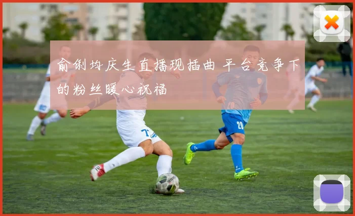 俞俐均庆生直播现插曲 平台竞争下的粉丝暖心祝福