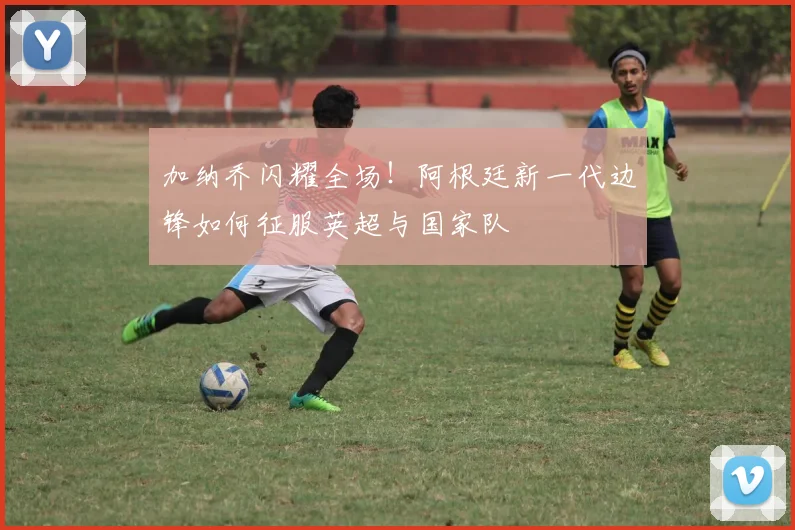 加纳乔闪耀全场！阿根廷新一代边锋如何征服英超与国家队