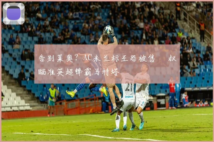 告别莱奥？AC米兰标王恐被售 囧叔瞄准英超锋霸马特塔