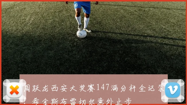 周跃龙西安大奖赛147满分杆全记录！希金斯布雷切尔意外止步