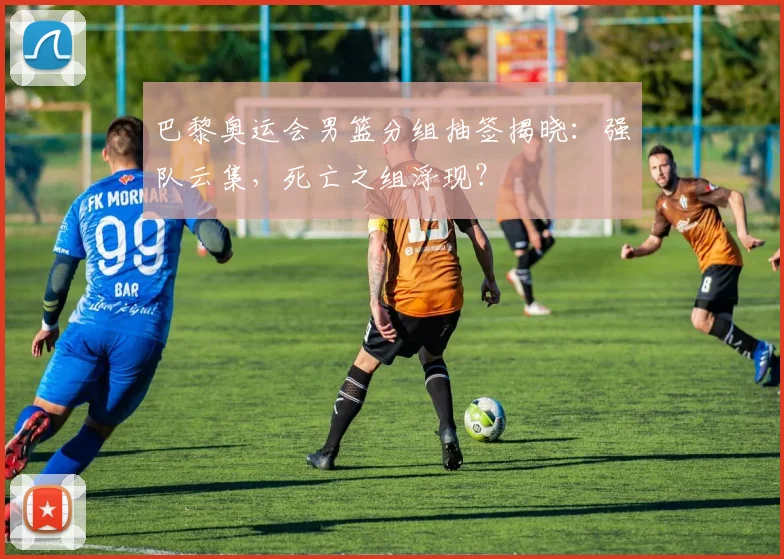巴黎奥运会男篮分组抽签揭晓：强队云集，死亡之组浮现？