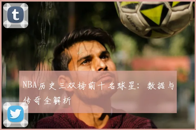 NBA历史三双榜前十名球星:数据与传奇全解析