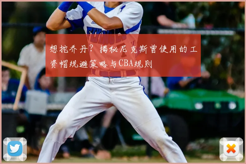 想挖乔丹?揭秘尼克斯曾使用的工资帽规避策略与CBA规则