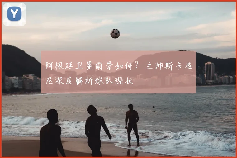 阿根廷卫冕前景如何?主帅斯卡洛尼深度解析球队现状