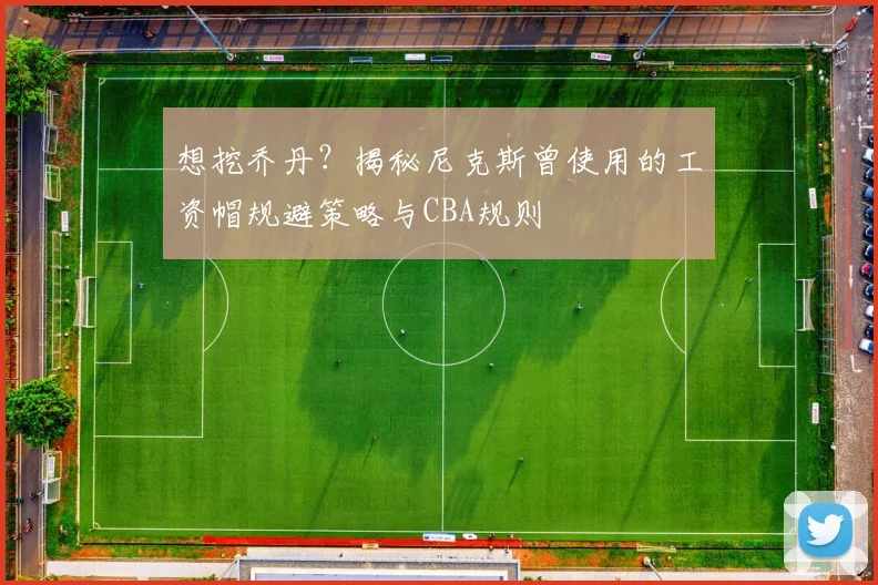 想挖乔丹？揭秘尼克斯曾使用的工资帽规避策略与CBA规则