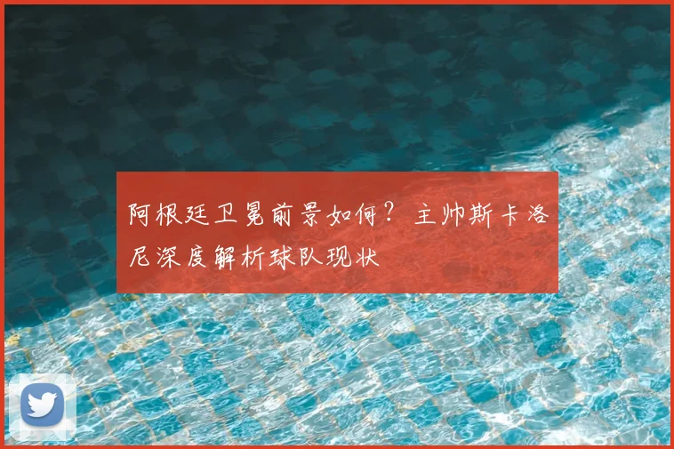 阿根廷卫冕前景如何？主帅斯卡洛尼深度解析球队现状