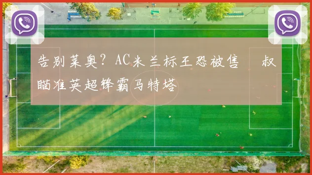 告别莱奥?AC米兰标王恐被售 囧叔瞄准英超锋霸马特塔
