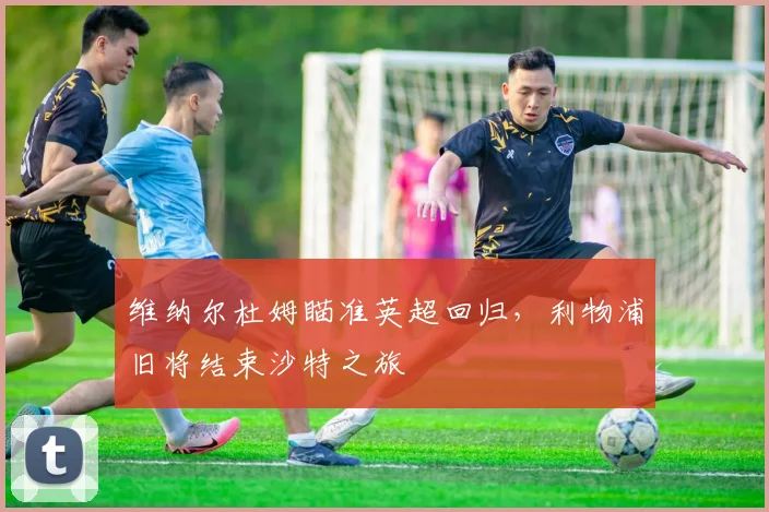 维纳尔杜姆瞄准英超回归，利物浦旧将结束沙特之旅